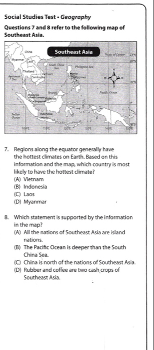 Social Studies Test • Geography
Questions 7 and 8 refer to the following map of
Southeast Asia.
7. Regions along the equator generally have
the hottest climates on Earth. Based on this
information and the map, which country is most
likely to have the hottest climate?
(A) Vietnam
(B) Indonesia
(C) Laos
(D) Myanmar
8. Which statement is supported by the information
in the map?
(A) All the nations of Southeast Asia are island
nations.
(B) The Pacific Ocean is deeper than the South
China Sea.
(C) China is north of the nations of Southeast Asia.
(D) Rubber and coffee are two cash crops of
Southeast Asia.