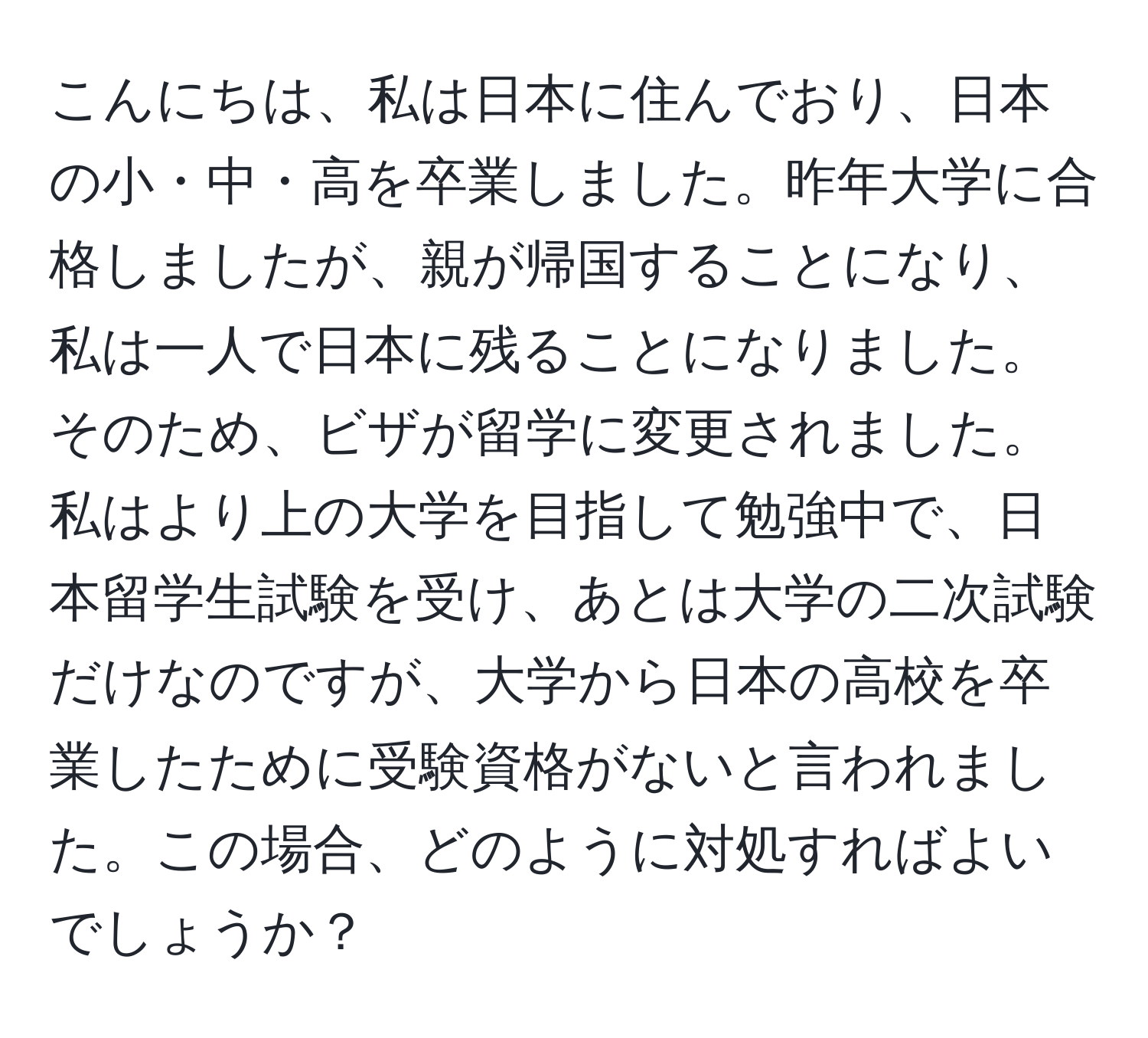 こんにちは、私は日本に住んでおり、日本の小・中・高を卒業しました。昨年大学に合格しましたが、親が帰国することになり、私は一人で日本に残ることになりました。そのため、ビザが留学に変更されました。私はより上の大学を目指して勉強中で、日本留学生試験を受け、あとは大学の二次試験だけなのですが、大学から日本の高校を卒業したために受験資格がないと言われました。この場合、どのように対処すればよいでしょうか？