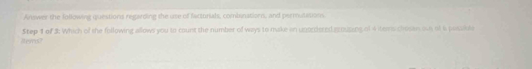 Answer the following questions regarding the use of factorials, combinations, and permutations. 
Step 1 of 3 : Which of the following allows you to count the number of ways to make an unordered grouping of 4 items chesan ow of 6 possible