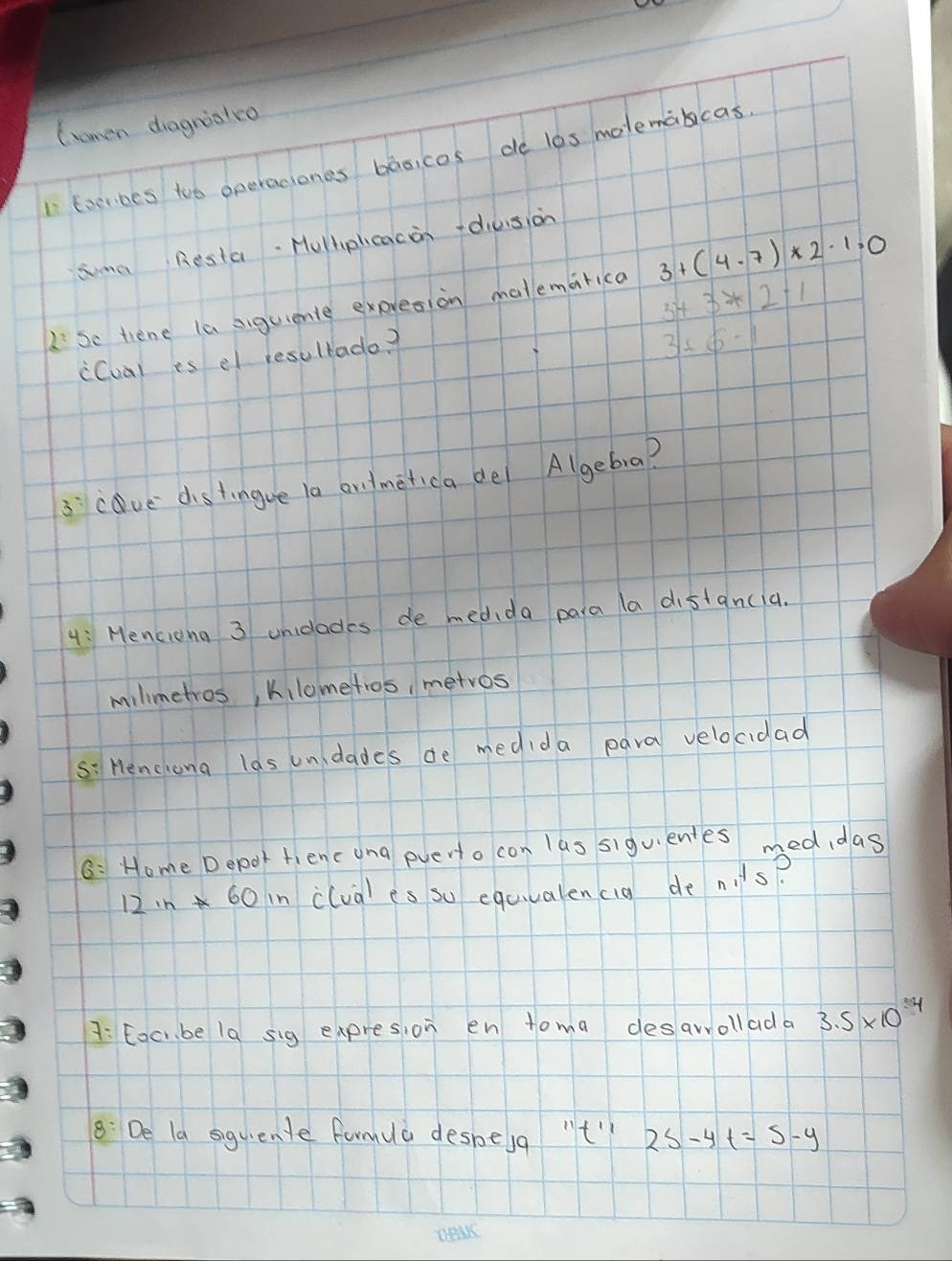 (omen dragrialco 
I Eocribes too operaciones basicos de l0s molemabicas 
sma Resta. Hulhplcacon +diusion
3+3*2-1
2Se tiene la siguiente expresion matemarica 3+(4· 7)* 2· 1=0
i(ual is el resultade?
3+6-1
3cave distingue la andmetica del Algebra? 
4: Menciong 3 unidlades de medida para la distancia. 
milimetros, kilometros, metros 
s: Henchong las unidades de medida para velocidad 
6: Home Depor fienc una everto con las siguentes med,das
12in*60 n clua) es so equvalencig de nits? 
A: Eoc be 1a sig expresion en toma desarrollada 3.5* 10^4
8: De la siquente farmua desbesa "t" 2s-4t=5-y