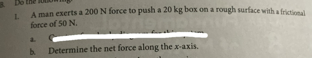 Do the lonown 
1. A man exerts a 200 N force to push a 20 kg box on a rough surface with a frictional 
force of 50 N. 
a. 
b. Determine the net force along the x-axis.