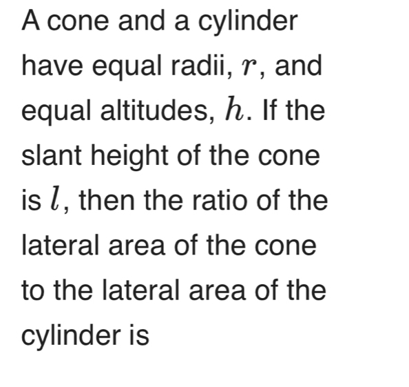 A cone and a cylinder 
have equal radii, r, and 
equal altitudes, ん. If the 
slant height of the cone 
is /, then the ratio of the 
lateral area of the cone 
to the lateral area of the 
cylinder is