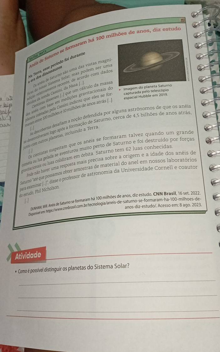 a  era  dos dinossauros Anéis de Saturno se formaram há 100 milhões de anos, diz estud
Saïba maís
Va Terra, esse período foi durante
Os aneis de Saturno são uma das vistas magni
cas do nosso Sistema Solar, mas podem ser uma
eição relativamente recente, de acordo com dado
Imagem do p
btidos da sonda Cassini, da Nasa
Centistas disseram [ ] que um cálculo da massa
espacial Hubble em 2019.
os aneis com base em medições gravitacionais do
laneta coletadas pela Cassini indicou que eles se for capturada pelo telescópio
maram entre 100 milhões e 10 milhões de anos atrás [
As descobertas desafiam a noção defendida por alguns astrónomos de que os anéis
se desenvolveram logo após a formação de Saturno, cerca de 4,5 bilhões de anos atrás
unto com outros planetas, incluindo a Terra
Os cientistas suspeitam que os anéis se formaram talvez quando um grande
cometa ou lua gelada se aventurou muito perto de Saturno e foi destruído por forças
gravitacionais ou luas colidiram em órbita. Saturno tem 62 luas conhecidas
Pode não haver uma resposta mais precisa sobre a origem e a idade dos anéis de
Saturno "até que possamos obter amostras de material do anel em nossos laboratórios
(...)', disse o professor de astronomia da Universidade Cornell e coautor
para examinar |
do estudo, Phil Nícholson.
DUNHAM, Will. Anéis de Saturno se formaram há 100 milhões de anos, diz estudo. CNN Brasil, 16 set. 2022.
anos-diz-estudo/. Acesso em: 8 ago. 2023.
Disponivel em: https://www.cnnbrasil.com.br/tecnologia/aneis-de-saturno-se-formaram-ha-100-milhoes-de>
Atividade
* Como é possível distinguir os planetas do Sistema Solar?
_
_
_