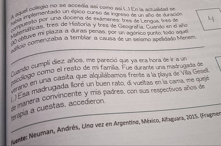 A aquel colegio no se accedía así como así (...) En la actualidad se 
había implementado un épico curso de ingreso de un año de duración 
compuesto por una docena de exámenes: tres de Lengua, tres de 
Matemáticas, tres de Historia y tres de Geografía. Cuando en el año 
90 obtuve mi plaza a duras penas, por un agónico punto, todo aquel 
edificio comenzaba a temblar a causa de un seísmo apellidado Menem 
Cuando cumplí diez años, me pareció que ya era hora de ir a un 
psicólogo como el resto de mi familia. Fue durante una madrugada de 
verano en una casita que alquilábamos frente a la playa de Villa Gesell. 
(..) Esa madrugada lloré un buen rato, di vueltas en la cama, me quejé 
de manera convincente y mis padres, con sus respectivos años de 
_terapia a cuestas, accedieron. 
fuente: Neuman, Andrés, Und vez en Argentina, México, Alfaguara, 2015. (Fragmer