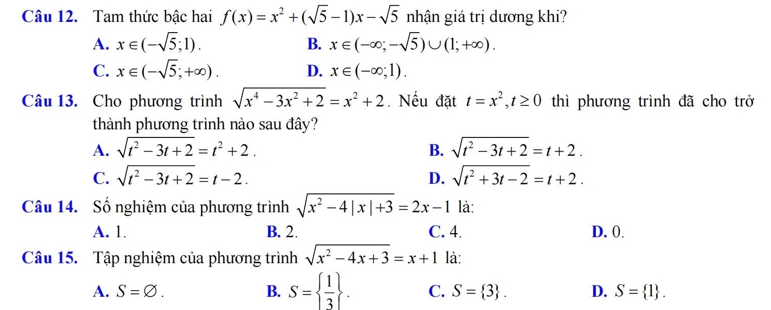 Tam thức bậc hai f(x)=x^2+(sqrt(5)-1)x-sqrt(5) nhận giá trị dương khi?
A. x∈ (-sqrt(5);1). B. x∈ (-∈fty ;-sqrt(5))∪ (1;+∈fty ).
C. x∈ (-sqrt(5);+∈fty ). D. x∈ (-∈fty ;1). 
Câu 13. Cho phương trình sqrt(x^4-3x^2+2)=x^2+2.Nếu đặt t=x^2, t≥ 0 thì phương trình đã cho trở
thành phương trình nào sau đây?
A. sqrt(t^2-3t+2)=t^2+2. B. sqrt(t^2-3t+2)=t+2.
C. sqrt(t^2-3t+2)=t-2. D. sqrt(t^2+3t-2)=t+2. 
Câu 14. Số nghiệm của phương trình sqrt(x^2-4|x|+3)=2x-1 là:
A. 1. B. 2. C. 4. D. 0.
Câu 15. Tập nghiệm của phương trình sqrt(x^2-4x+3)=x+1 là:
A. S=varnothing. B. S=  1/3 .
C. S= 3. D. S= 1.