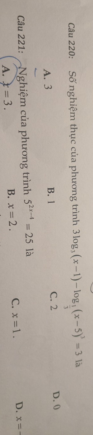 Số nghiệm thục của phương trình 3log _3(x-1)-log _ 1/3 (x-5)^3=3 là
A. 3 B. 1 C. 2
D. 0
Câu 221: Nghiệm của phương trình 5^(2x-4)=25 là
A. x=3. B. x=2. C. x=1. D. x=