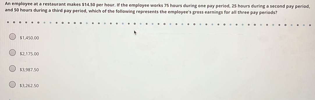 An employee at a restaurant makes $14.50 per hour. If the employee works 75 hours during one pay period, 25 hours during a second pay period,
and 50 hours during a third pay period, which of the following represents the employee's gross earnings for all three pay periods?
$1,450.00
$2,175.00
$3,987.50
$3,262.50