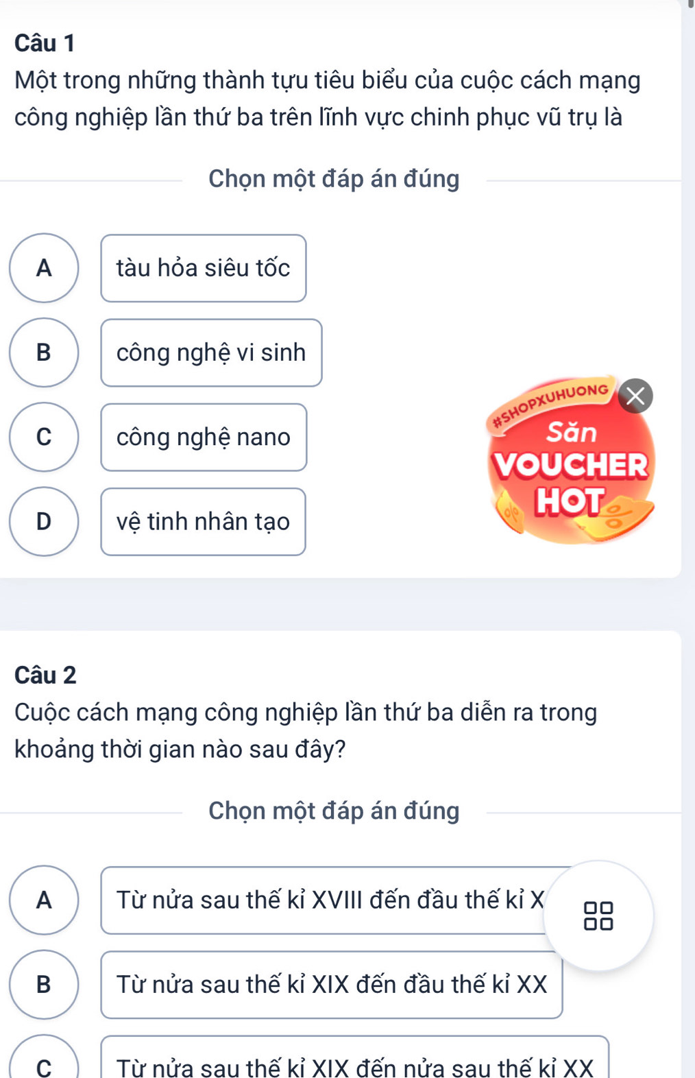 Một trong những thành tựu tiêu biểu của cuộc cách mạng
công nghiệp lần thứ ba trên lĩnh vực chinh phục vũ trụ là
Chọn một đáp án đúng
A tàu hỏa siêu tốc
B công nghệ vi sinh
#SHOPXUHUONG
C công nghệ nano
Săn
VOUCHER
D vệ tinh nhân tạo
HOT
Câu 2
Cuộc cách mạng công nghiệp lần thứ ba diễn ra trong
khoảng thời gian nào sau đây?
Chọn một đáp án đúng
A Từ nửa sau thế kỉ XVIII đến đầu thế kỉ X □□
B Từ nửa sau thế kỉ XIX đến đầu thế kỉ XX
C Từ nửa sau thế kỉ XIX đến nửa sau thế kỉ XX