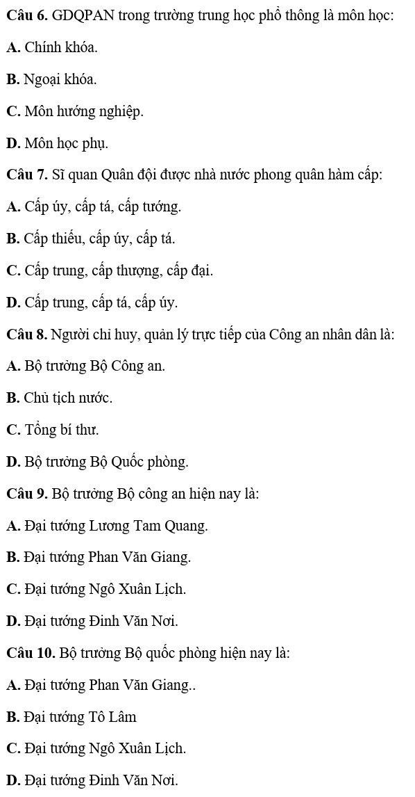 GDQPAN trong trường trung học phổ thông là môn học:
A. Chính khóa.
B. Ngoại khóa.
C. Môn hướng nghiệp.
D. Môn học phụ.
Câu 7. Sĩ quan Quân đội được nhà nước phong quân hàm cấp:
A. Cấp úy, cấp tá, cấp tướng.
B. Cấp thiếu, cấp úy, cấp tá.
C. Cấp trung, cấp thượng, cấp đại.
D. Cấp trung, cấp tá, cấp úy.
Câu 8. Người chỉ huy, quản lý trực tiếp của Công an nhân dân là:
A. Bộ trưởng Bộ Công an.
B. Chủ tịch nước.
C. Tổng bí thư.
D. Bộ trưởng Bộ Quốc phòng.
Câu 9. Bộ trưởng Bộ công an hiện nay là:
A. Đại tướng Lương Tam Quang.
B. Đại tướng Phan Văn Giang.
C. Đại tướng Ngô Xuân Lịch.
D. Đại tướng Đinh Văn Nơi.
Câu 10. Bộ trưởng Bộ quốc phòng hiện nay là:
A. Đại tướng Phan Văn Giang..
B. Đại tướng Tô Lâm
C. Đại tướng Ngô Xuân Lịch.
D. Đại tướng Đinh Văn Nơi.