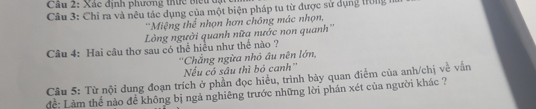 Cầu 2: Xác định phương thức biểu đạt 
Câu 3: Chỉ ra và nêu tác dụng của một biện pháp tu từ được sử dụng trong 1 
*Miệng thế nhọn hơn chông mác nhọn, 
Lòng người quanh nữa nước non quanh'' 
Câu 4: Hai câu thơ sau có thể hiều như thế nào ? 
*Chẳng ngừa nhỏ âu nên lớn, 
Nếu có sâu thì bỏ canh'' 
Câu 5: Từ nội dung đoạn trích ở phần đọc hiều, trình bày quan điểm của anh/chị về vấn 
để: Làm thế nào để không bị ngả nghiêng trước những lời phán xét của người khác ?