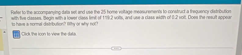 Refer to the accompanying data set and use the 25 home voltage measurements to construct a frequency distribution 
with five classes. Begin with a lower class limit of 119.2 volts, and use a class width of 0.2 volt. Does the result appear 
to have a normal distribution? Why or why not? 
Click the icon to view the data.