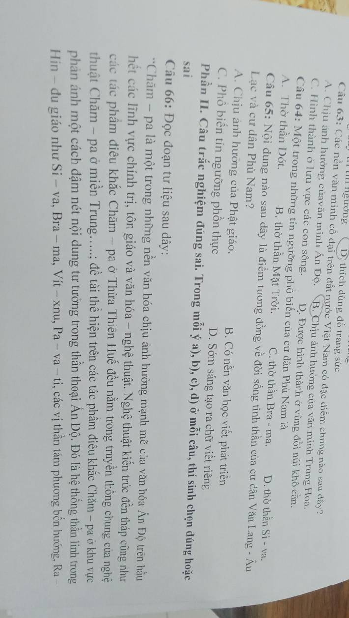 tn ngướng D) thích dùng đồ trang sức
Câu 63: Các nền văn minh cổ đại trên đất nước Việt Nam có đặc điểm chung nào sau dây?
A. Chịu ánh hưởng củavăn minh Ấn Độ. B. Chịu ảnh hưởng của văn minh Trung Hoa.
C. Hình thành ở lưu vực các con sông. D. Được hình thành ở vùng đồi núi khô cằn.
Câu 64: Một trong những tín ngưỡng phổ biến của cư dân Phù Nam là
A. Thờ thần Dớt. B. thờ thần Mặt Trời. C. thờ thần Bra - ma. D. thờ thần Si - va.
Câu 65: Nội dung nào sau đây là điểm tương đồng về đời sống tinh thần của cư dân Văn Lang - Âu
Lạc và cư dân Phù Nam?
A. Chịu ảnh hưởng của Phật giáo. B. Có nền văn học viết phát triển
C. Phổ biến tín ngưỡng phồn thực D. Sớm sáng tạo ra chữ viết riêng
Phần II. Câu trắc nghiệm đúng sai. Trong mỗi ý a), b), c), d) ở mỗi câu, thí sinh chọn đúng hoặc
sai
Câu 66: Đọc đoạn tư liệu sau đây:
*Chăm - pa là một trong những nền văn hóa chịu ảnh hưởng mạnh mẽ của văn hóa Ấn Độ trên hầu
hết các lĩnh vực chính trị, tôn giáo và văn hóa - nghệ thuật. Nghệ thuật kiến trúc đền tháp cũng như
các tác phẩm điêu khắc Chăm - pa ở Thừa Thiên Huế đều nằm trong truyền thống chung của nghệ
thuật Chăm - pa ở miền Trung.....; đề tài thể hiện trên các tác phẩm điêu khắc Chăm - pa ở khu vực
phản ánh một cách đậm nét nội dung tư tưởng trong thần thoại Ấn Độ. Đó là hệ thống thần linh trong
Hin - du giáo như Si - va, Bra - ma, Vít - xnu, Pa-va-ti , các vị thần tám phương bốn hướng, Ra -