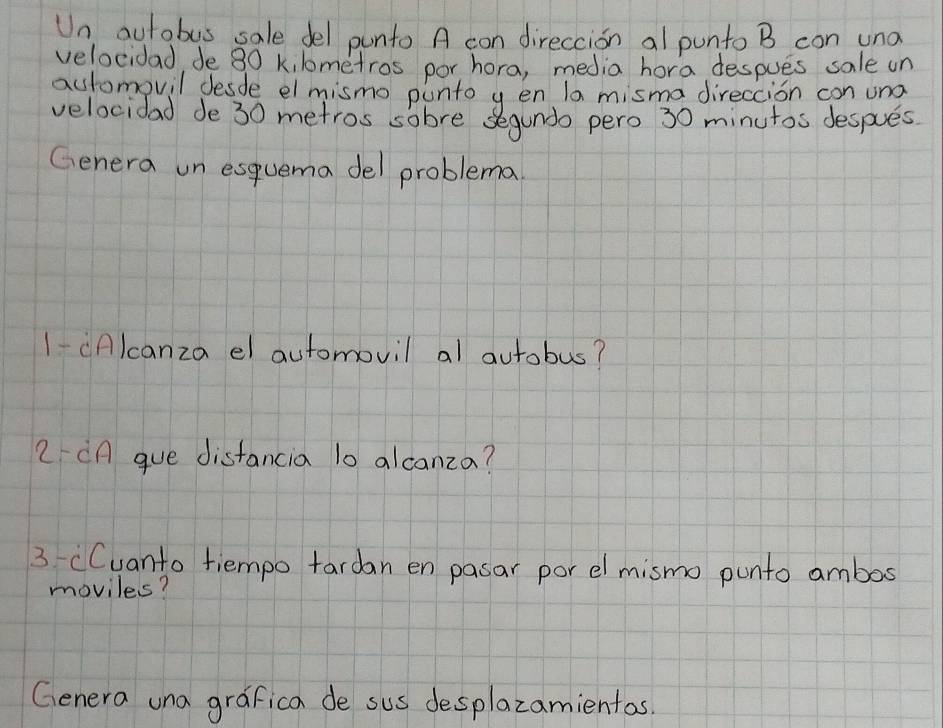 Un aurobus sale del punto A con direccion al punto B con una 
velocidad, de 80 kilometros por hora, media hora despues sale un 
automovil desde el mismo punto y en la misma direccion con und 
velocidad de 30 metros sobre segundo pero 30 minutos despues. 
Genera un esquema del problema 
1-(Alcanza el automovil al autobus? 
2 CA gue distancia 10 alcanza? 
3 (Cuanto tiempo tardan en pasar por elmismo punto ambos 
moviles? 
Genera una grafica de sus desplazamientas.