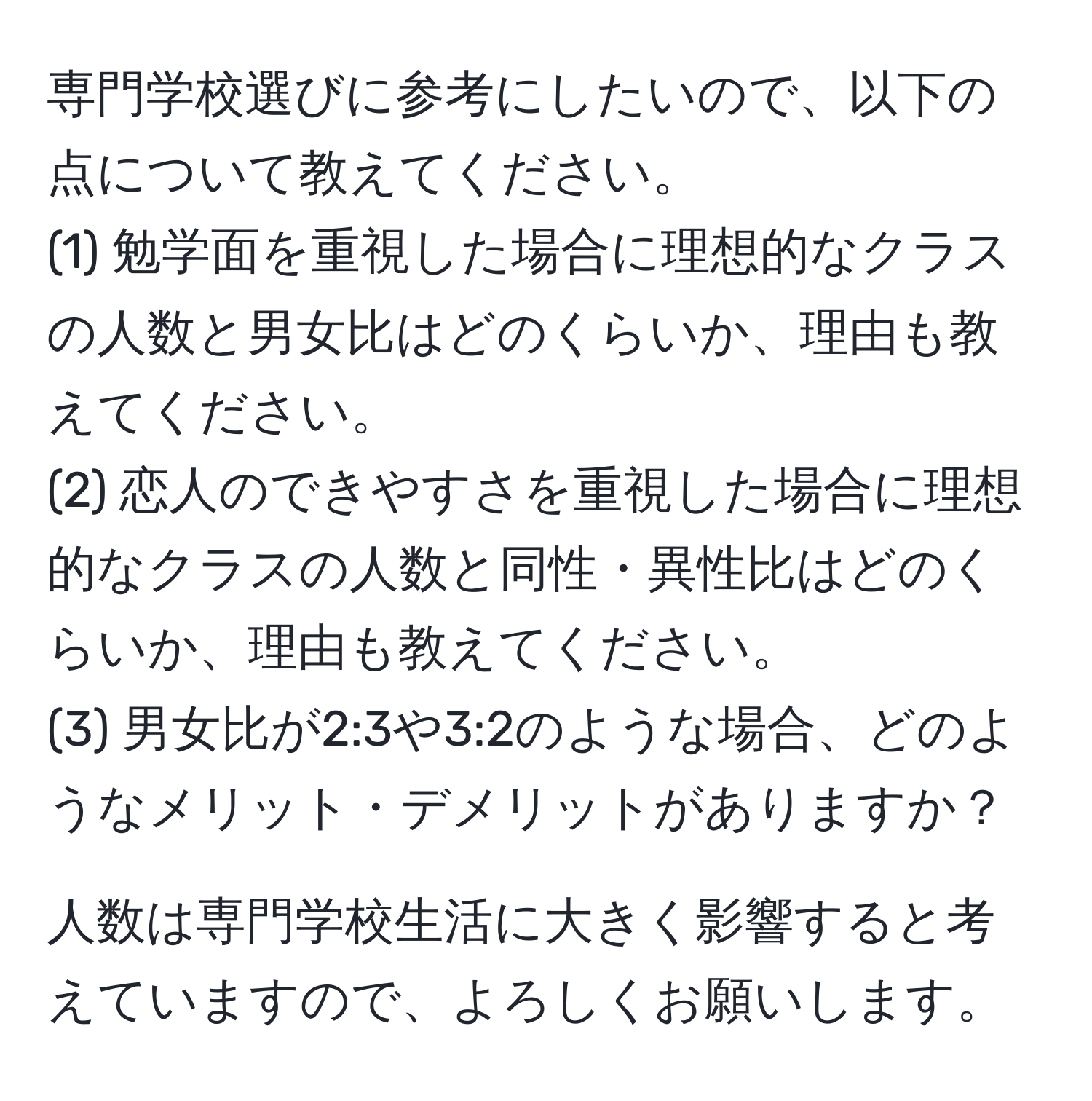 専門学校選びに参考にしたいので、以下の点について教えてください。  
(1) 勉学面を重視した場合に理想的なクラスの人数と男女比はどのくらいか、理由も教えてください。  
(2) 恋人のできやすさを重視した場合に理想的なクラスの人数と同性・異性比はどのくらいか、理由も教えてください。  
(3) 男女比が2:3や3:2のような場合、どのようなメリット・デメリットがありますか？

人数は専門学校生活に大きく影響すると考えていますので、よろしくお願いします。