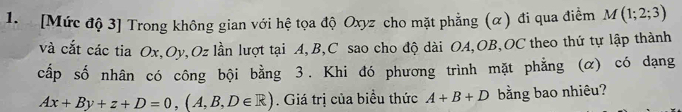 [Mức độ 3] Trong không gian với hệ tọa độ Oxyz cho mặt phẳng (α) đi qua điểm M(1;2;3)
và cắt các tia Ox, Oy, Oz lần lượt tại A, B, C sao cho độ dài OA, OB,OC theo thứ tự lập thành 
cấp số nhân có công bội bằng 3. Khi đó phương trình mặt phẳng (α) có dạng
Ax+By+z+D=0, (A,B,D∈ R). Giá trị của biểu thức A+B+D bằng bao nhiêu?