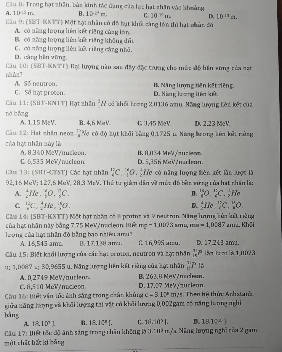 Trong hạt nhân, bán kính tác dụng của lực hạt nhân vào khoảng
A. 10^(-15)m. B. 10^(-27)m.
C. 10^(-19)m. D. 10^(-13)m.
Câu 9: (SBT-KNTT) Một hạt nhân có độ hụt khối càng lớn thì hạt nhân đó
A. có năng lượng liên kết riêng càng lớn.
B. có năng lượng liên kết riêng không đổi.
C. có năng lượng liên kết riêng càng nhỏ.
D. càng bền vững.
Câu 10: (SBT-KNTT) Đại lượng nào sau đây đặc trưng cho mức độ bền vững của hạt
nhân?
A. Số neutron. B. Năng lượng liên kết riêng.
C. Số hạt proton. D. Năng lượng liên kết.
Câu 11: (SBT-KNTT) Hạt nhân _1^(2H V có khối lượng 2,0136 amu. Năng lượng liên kết của
nó bằng
A. 1,15 MeV. B. 4,6 MeV. C. 3,45 MeV. D. 2,23 MeV.
Câu 12: Hạt nhân neon beginarray)r 20 10endarray Ne có độ hụt khối bằng 0,1725 u. Năng lượng liên kết riêng
của hạt nhân này là
A. 8,340 MeV/nucleon. B. 8,034 MeV/nucleon.
C. 6,535 MeV/nucleon. D. 5,356 MeV/nucleon.
Câu 13: (SBT-CTST) Các hạt nhân _6^((12)C,_8^(16)O,_2^4 H 2 có năng lượng liên kết lần lượt là
92,16 MeV; 127,6 MeV, 28,3 MeV. Thứ tự giảm dần về mức độ bền vững của hạt nhân là:
A. _2^4He,_8^(16)O,_6^(12)C. B. _8^(16)O,_6^(12)C,_2^4He.
C. _6^(12)C,_2^4He,_8^(16)O. D. _2^4He,_6^(12)C,_8^(16)O.
Câu 14: (SBT-KNTT) Một hạt nhân có 8 proton và 9 neutron. Năng lượng liên kết riêng
của hạt nhân này bằng 7,75 MeV/nucleon. Biết mp=1,0073amu,mn=1,0087 amu. Khối
lượng của hạt nhân đó bằng bao nhiêu amu?
A. 16,545 amu. B. 17,138 amu. C. 16,995 amu. D. 17,243 amu.
Câu 15: Biết khối lượng của các hạt proton, neutron và hạt nhân _(15)^(31)P lần lượt là 1,0073
u; 1,0087 u; 30,9655 u. Năng lượng liên kết riêng của hạt nhân _(15)^(31)Pla
A. 0,2749 MeV/nucleon. B. 263,8 MeV/nucleon.
C. 8,510 MeV/nucleon. D. 17,07 MeV/nucleon.
Câu 16: Biết vận tốc ánh sáng trong chân không c=3.10^8)m/s. Theo hệ thức Anhxtanh
giữa năng lượng và khối lượng thì vật có khối lượng 0,002gam có năng lượng nghỉ
bằng
A. 18.10^7J. B. 18.10^8J. C. 18.10^9J. D. 18.10^(10)J.
Câu 17: Biết tốc độ ánh sáng trong chân không là 3.10^8m/s :. Năng lượng nghỉ của 2 gam
một chất bất kì bằng