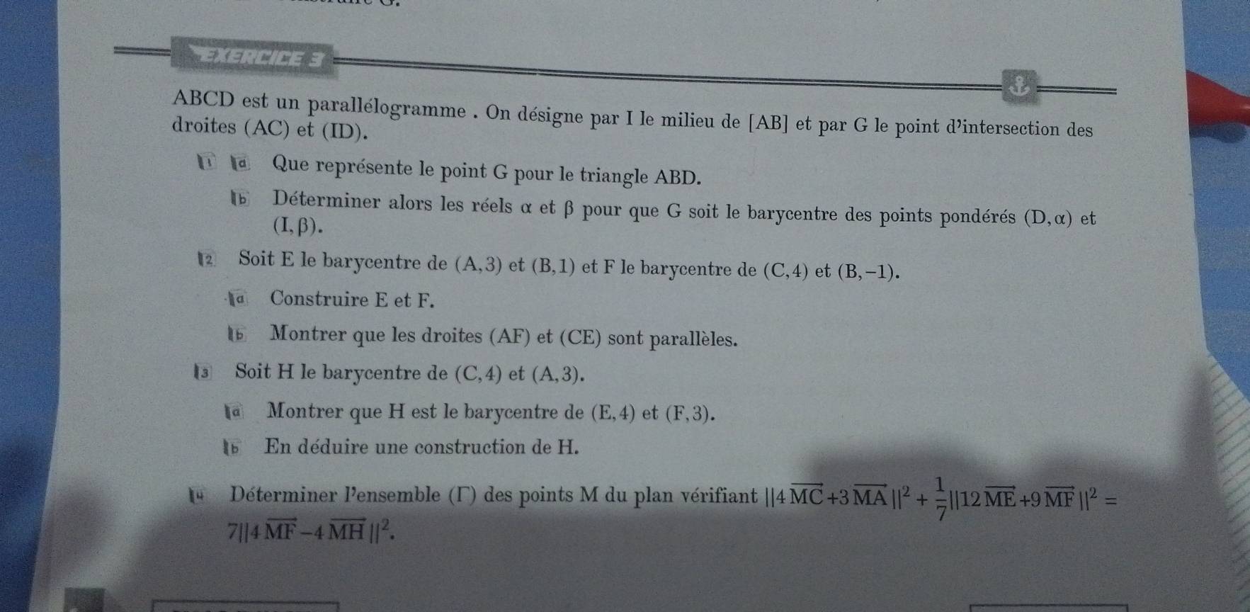 ABCD est un parallélogramme . On désigne par I le milieu de [ AB ] et par G le point d’intersection des 
droites (AC) et (ID). 
Que représente le point G pour le triangle ABD. 
6 Déterminer alors les réels α et β pour que G soit le barycentre des points pondérés (D,alpha ) et
(I,beta ). 
Soit E le barycentre de (A,3) et (B,1) et F le barycentre de (C,4) et (B,-1). 
Construire E et F. 
⑯ Montrer que les droites (AF) et (CE) sont parallèles. 
③ Soit H le barycentre de (C,4) et (A,3). 
@ Montrer que H est le barycentre de (E,4) et (F,3). 
En déduire une construction de H. 
4 Déterminer l'ensemble (Γ) des points M du plan vérifiant ||4vector MC+3vector MA||^2+ 1/7 ||12vector ME+9vector MF||^2=
7||4vector MF-4vector MH||^2.