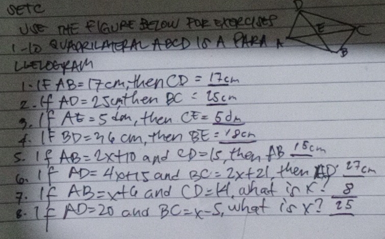 setc 
Use nHE FlGaURE Below For exgeclseP 
1 -10 QUAARLLATEAL AECD 1S A PARA A 
LLEL00yAM 
1、(F AB=17cm thenCD=_ 17cm
2. If AD=25cmth en BC=_ 25cm
3. If AE=5dm , then CE=_ 5dm
4. 1F BD=36cm , then BE=_ 18cm
5. If AB=2x+10 and CD=15 hen AB_ 15cm
6. If AD=4 x+15 and BC=2x+21 then Ap 27 cm
7. If AB=x+6 and CD=14 ,what is x-  8/25 
8. If
AD=20 and BC=x-5 , what is x?