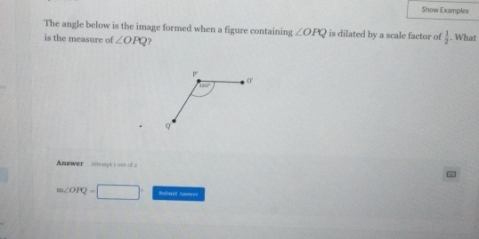 Show Examples
The angle below is the image formed when a figure containing ∠ OPQ is dilated by a scale factor of  1/2 . What
is the measure of ∠ OPQ ?
Answer  Altempt 1 out of 2
m∠ OPQ=□° Sahmil Answes