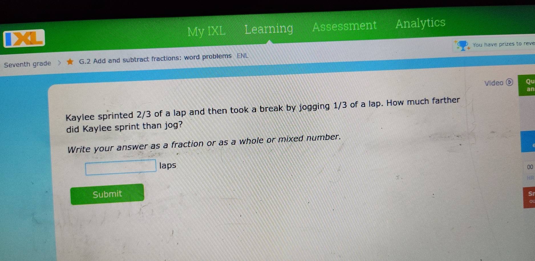 Learning Åssessment Analytics 
You have prizes to reve 
Seventh grade G.2 Add and subtract fractions: word problems ENL 
Video Ou 
an 
Kaylee sprinted 2/3 of a lap and then took a break by jogging 1/3 of a lap. How much farther 
did Kaylee sprint than jog? 
Write your answer as a fraction or as a whole or mixed number. 
laps 00 
HR 
Submit 
Sr