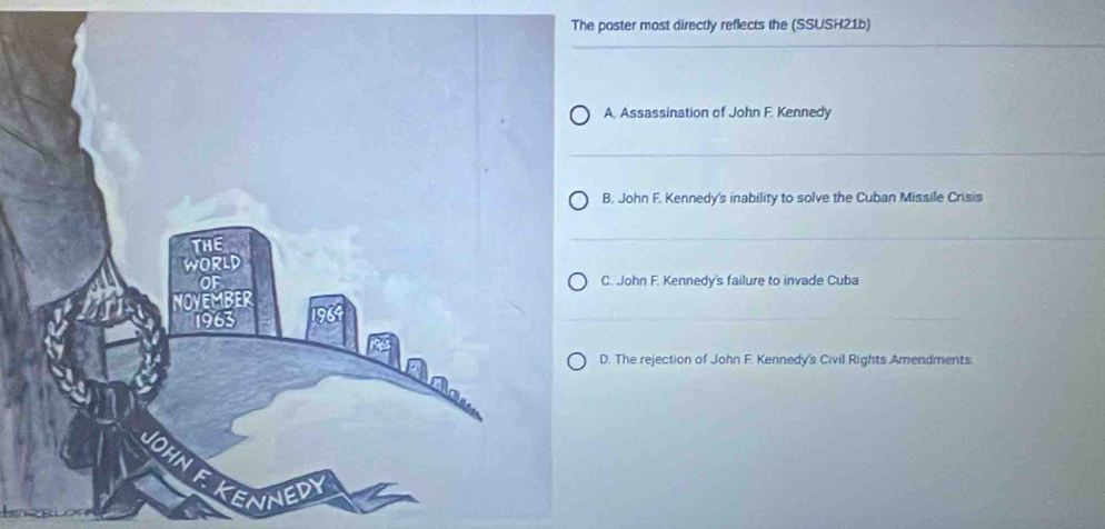 The poster most directly reflects the (SSUSH21b)
A. Assassination of John F. Kennedy
B. John F. Kennedy's inability to solve the Cuban Missile Crisis
C. John F. Kennedy's failure to invade Cuba
D. The rejection of John F. Kennedy's Civil Rights Arendments.