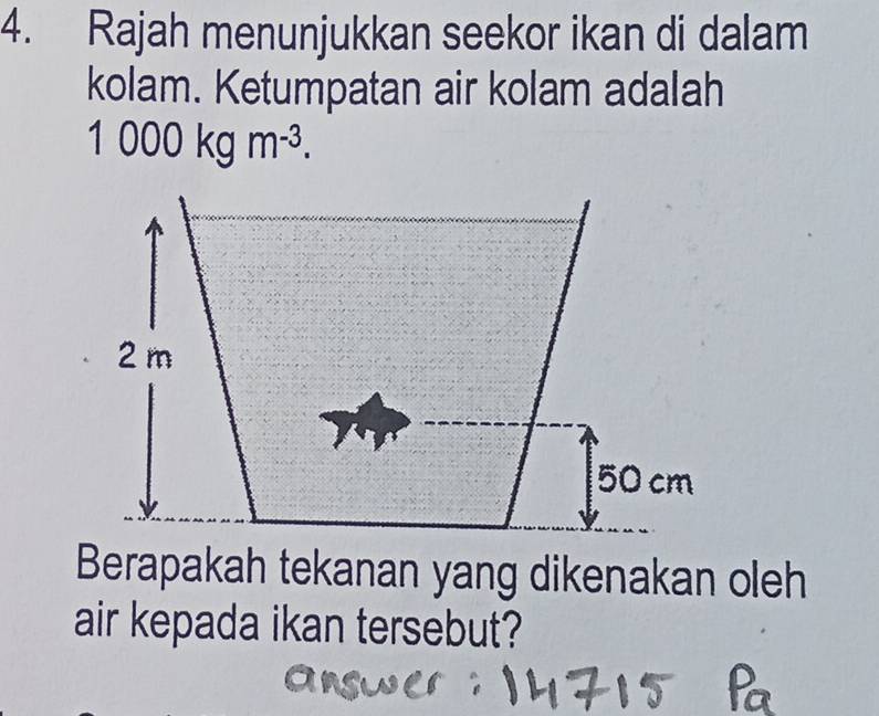 Rajah menunjukkan seekor ikan di dalam 
kolam. Ketumpatan air kolam adalah
1 000kgm^(-3).
2 m
50 cm
Berapakah tekanan yang dikenakan oleh 
air kepada ikan tersebut?