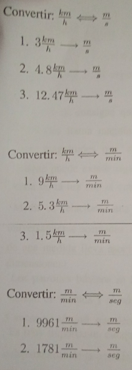 Convertir:  km/h Longleftrightarrow  m/s 
1. 3 km/h  to  m/s 
2. 4.8 km/h to  m/s 
3. 12.47 km/h to  m/s 
Convertir:  km/h Longleftrightarrow  m/min 
1. 9 km/h to  m/min 
2. 5.3 km/h to  m/min  □^(□)□  
3. 1.5 km/h to  m/min 
Convertir:  m/min Longleftrightarrow  m/seg 
1. 9961 m/min to  m/seg 
2. 1781 m/min to  m/seg 