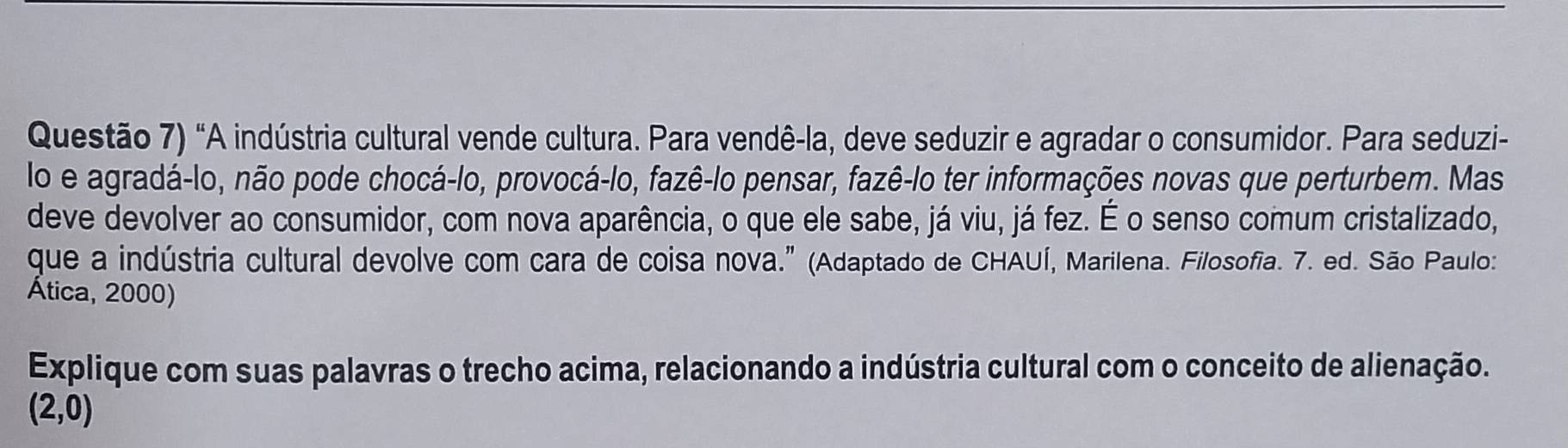 Questão 7) "A indústria cultural vende cultura. Para vendê-la, deve seduzir e agradar o consumidor. Para seduzi- 
lo e agradá-lo, não pode chocá-lo, provocá-lo, fazê-lo pensar, fazê-lo ter informações novas que perturbem. Mas 
deve devolver ao consumidor, com nova aparência, o que ele sabe, já viu, já fez. É o senso comum cristalizado, 
que a indústria cultural devolve com cara de coisa nova." (Adaptado de CHAUÍ, Marilena. Filosofia. 7. ed. São Paulo: 
Ática, 2000) 
Explique com suas palavras o trecho acima, relacionando a indústria cultural com o conceito de alienação.
(2,0)