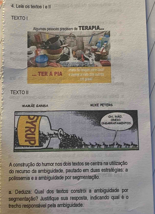 Leia os textos I e II 
TEXTO I 
TEXTO II 
MAMÃE GANSA MIKE PETERS 
A construção do humor nos dois textos se centra na utilização 
do recurso da ambiguidade, pautado em duas estratégias: a 
polissemia e a ambiguidade por segmentação. 
a. Deduza: Qual dos textos constrói a ambiguidade por 
segmentação? Justifique sua resposta, indicando qual é o 
trecho responsável pela ambiguidade.