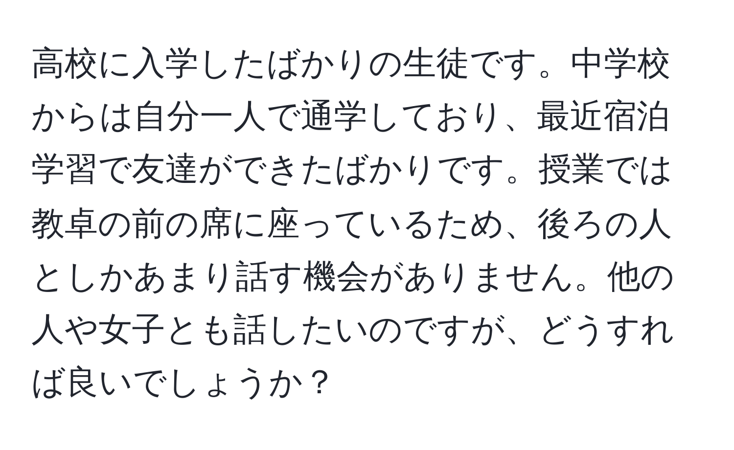 高校に入学したばかりの生徒です。中学校からは自分一人で通学しており、最近宿泊学習で友達ができたばかりです。授業では教卓の前の席に座っているため、後ろの人としかあまり話す機会がありません。他の人や女子とも話したいのですが、どうすれば良いでしょうか？