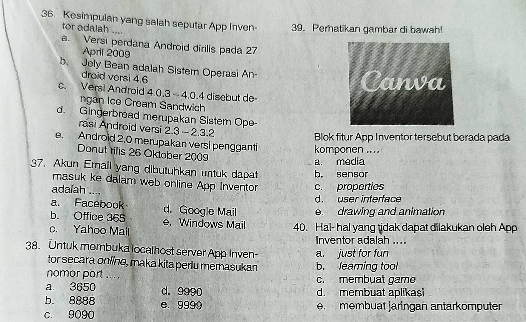 Kesimpulan yang salah seputar App Inven-
tor adalah ....
39. Perhatikan gambar di bawah!
a. Versi perdana Android dirilis pada 27
April 2009
b. Jely Bean adalah Sistem Operasi An-
droid versi 4.6
c. Versi Android 4.0.3 - 4.0.4 disebut de-
ngan Ice Cream Sandwich
d. Gingerbread merupakan Sistem Ope-
rasi Android versi 2.3 - 2.3.2
Blok fitur App Inventor tersebut berada pada
e. Android 2.0 merupakan versi pengganti
komponen ....
Donut rilis 26 Oktober 2009
a. media
37. Akun Email yang dibutuhkan untuk dapat
b. sensor
masuk ke dalam web online App Inventor
adalah ....
c. properties
d. user interface
a. Facebook d. Google Mail
e. drawing and animation
b. Office 365 e. Windows Mail
c. Yahoo Mail 40. Hal- hal yang tidak dapat dilakukan oleh App
Inventor adalah ....
38. Untuk membuka localhost server App Inven-
a. just for fun
tor secara online, maka kita perlu memasukan b. learning tool
nomor port ....
c. membuat game
a. 3650 d. 9990 d. membuat aplikasi
b. 8888 e. 9999
e. membuat jaringan antarkomputer
c. 9090