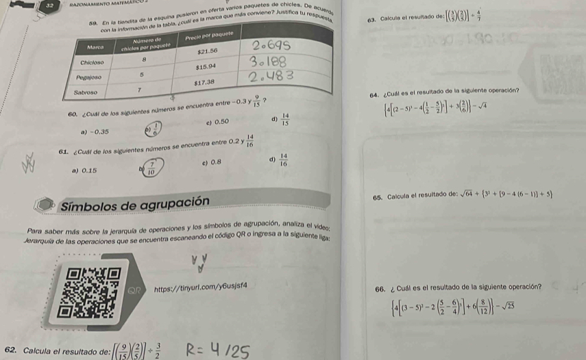 esquina pusieron en oferta varíos Paquetes de chicles. De acuerd
marca que más conviene? Justifica tu respue63. Calcula el resultado de [( 3/5 )( 2/5 )]+ 4/7 
64. ¿Cuál es el resultado de la siguiente operación?
60. ¿Cuál de los siguientes números se encu
 4[(2-5)^3-4( 1/2 - 5/2 )^2]+3( 2/6 ) -sqrt(4)
a) -0.35  1/6  c) 0.50 d)  14/15 
61. ¿Cuál de los siguientes números se encuentra entre 0.2 y  14/16 
a) 0.15 b  7/10  c) 0.8 d)  14/16 
Símbolos de agrupación 65. Calcula el resultado de: sqrt(64)+ 3^1+[9-4(6-1)]+5
Para saber más sobre la jerarquía de operaciones y los símbolos de agrupación, analiza el video:
Jerarquía de las operaciones que se encuentra escaneando el código QR o ingresa a la siguiente lig
https://tinyurl.com/y6usjsf4 66. ¿ Cuál es el resultado de la siguiente operación?
 4[(3-5)^2-2( 5/2 - 6/4 )^3]+6( 8/12 ) -sqrt(25)
62. Calcula el resultado de: [( 9/15 )( 2/5 )]/  3/2 