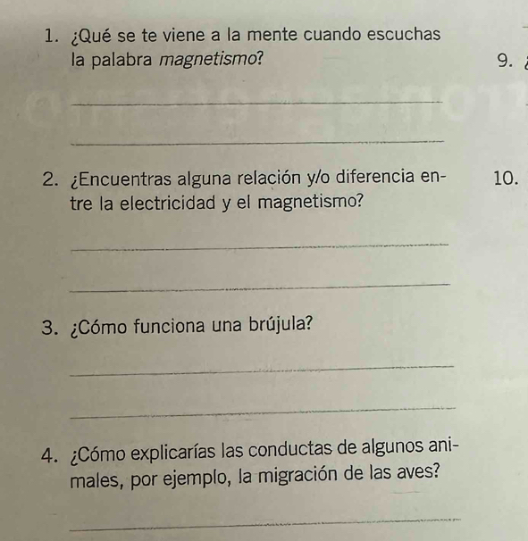 ¿Qué se te viene a la mente cuando escuchas 
la palabra magnetismo? 9. 
_ 
_ 
2. ¿Encuentras alguna relación y/o diferencia en- 10. 
tre la electricidad y el magnetismo? 
_ 
_ 
3. ¿Cómo funciona una brújula? 
_ 
_ 
4. ¿Cómo explicarías las conductas de algunos ani- 
males, por ejemplo, la migración de las aves? 
_