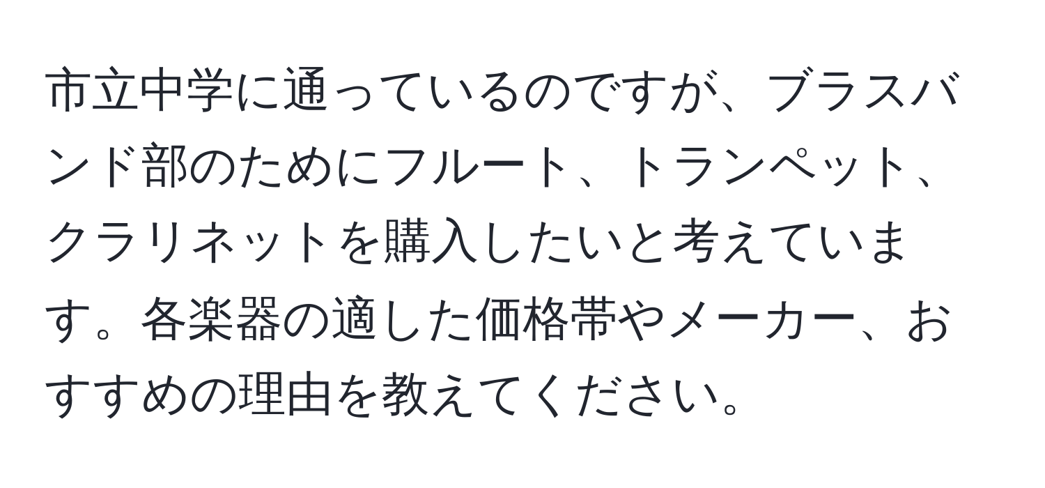 市立中学に通っているのですが、ブラスバンド部のためにフルート、トランペット、クラリネットを購入したいと考えています。各楽器の適した価格帯やメーカー、おすすめの理由を教えてください。