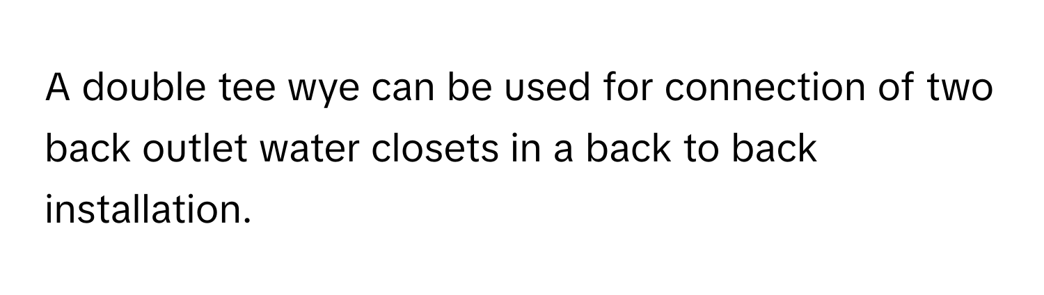 A double tee wye can be used for connection of two back outlet water closets in a back to back installation.