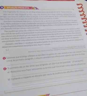 situação-problema
Este fragmento foi retirado de um blog voltado para a produção de séries. Vamos a lelura
Mais um ano está chegando ao fim, o que leva diversos sães e blogs a publicar enrospectivos ou a
divulgar suas listas de melliores disso ou daquilo. Como venho fazenão desãe o iício deste bog, peblico
aqui a lista com as séries que, em minha opínião, form as melbores de 2016
Esta lista é dividida em duas partes. A primeira são as dez séries que mingiram um alto nível de quao
dade. Minha avaliação leva em consideração a proposta e o desenvolimento de personogeos e stuações
A segunda parte é composta das produções que, de alguma forma, se destacarao entre as boas sénes do
ano, fazendo com que valesse a pena woistilas.
Para aqueles que ainda não conheoem meu trabalho (e minhas listas), iformo que não valorimo as sites
pelo nível de sua audiência/popularidade ou pela quantidade de prêmios/indicaçõea que recebem. Também
não valorizo uma produção por seu orçamento ou pelos nomes dos profisstonais envolvídos. Meu intorese
em listar as melhores séries a cada ano é o de reconhecer o trabalho daqueles que atingiram o potencial de
uma produção, tendo como referência seu conteúdo e não os interesses da audiência ou do mercado
Portanto, esta lista é o resultado da minha opinião do que é uma boa série. Quem tver interesse de
deixar nos comentários sua própria lista, fique à ventade.
t 10 t a te nands As 70 nabom sbne 3s 294 YHa 2 Sen 207
[...]
tiuuiod ser Aunoe as W on p0a
o Sabemos que os blogs refletem as opiniões e os gostos dos seus autores e das suas autoras. Trans
creva, do primeiro parágrafo, o adjunto adverbial que reforça esse aspecto opinativo do blog.
O ''A primeira são as dez séries que atingiram um alto nível de qualidade.''' 12° parágrafol
a) Reescreva essa frase removendo os termos que funcionam como adjunto adnominal
_
b) Comente o impacto no discurso por causa da ausência dos adjuntos adnominais 
_
_