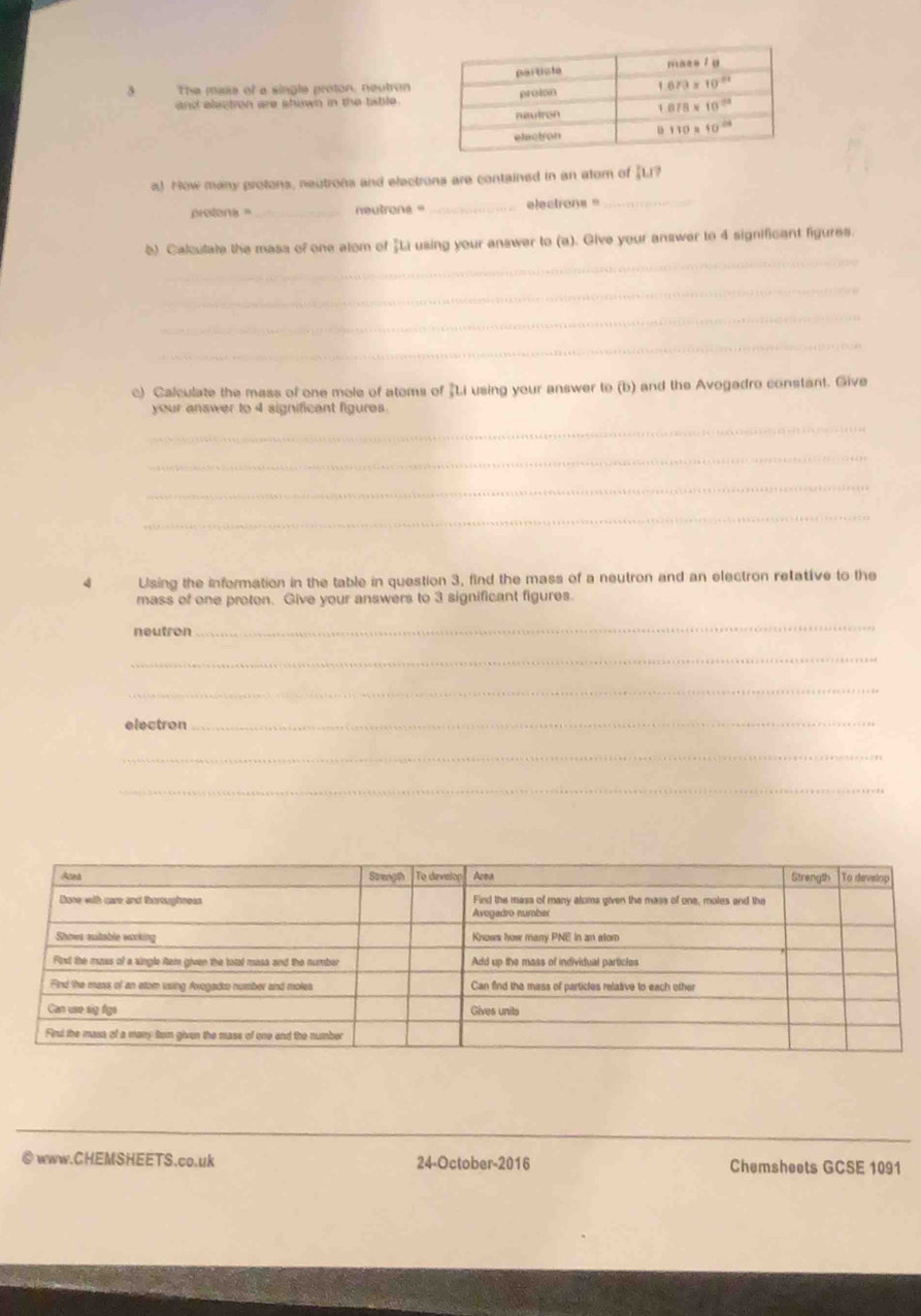 The mass of a single proton, neutron
and electron are shown in the table .
a) How many protons, neutrons and electrons are contained in an alom of [L?
protons _neutrona _electrons _
_
b) Cakulate the mass of one alom of “Li using your answer to (a). Give your answer to 4 significant figures.
_
_
_
_
c) Calculate the mass of one mole of atoms of "Li using your answer to (b) and the Avogadro constant. Give
your answer to 4 significant figures.
_
_
_
_
4 Using the information in the table in question 3, find the mass of a neutron and an electron retative to the
mass of one proten. Give your answers to 3 significant figures.
neutron
_
_
_
electron
_
_
_
_
© www.CHEMSHEETS.co.uk 24-October-2016 Chemsheets GCSE 1091