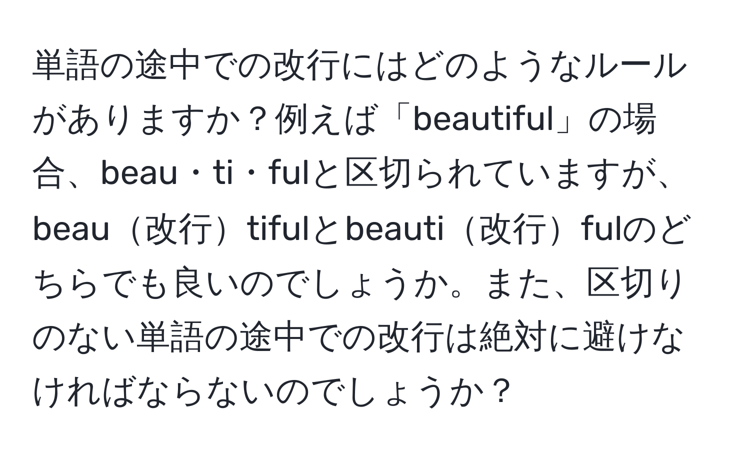 単語の途中での改行にはどのようなルールがありますか？例えば「beautiful」の場合、beau・ti・fulと区切られていますが、beau改行tifulとbeauti改行fulのどちらでも良いのでしょうか。また、区切りのない単語の途中での改行は絶対に避けなければならないのでしょうか？