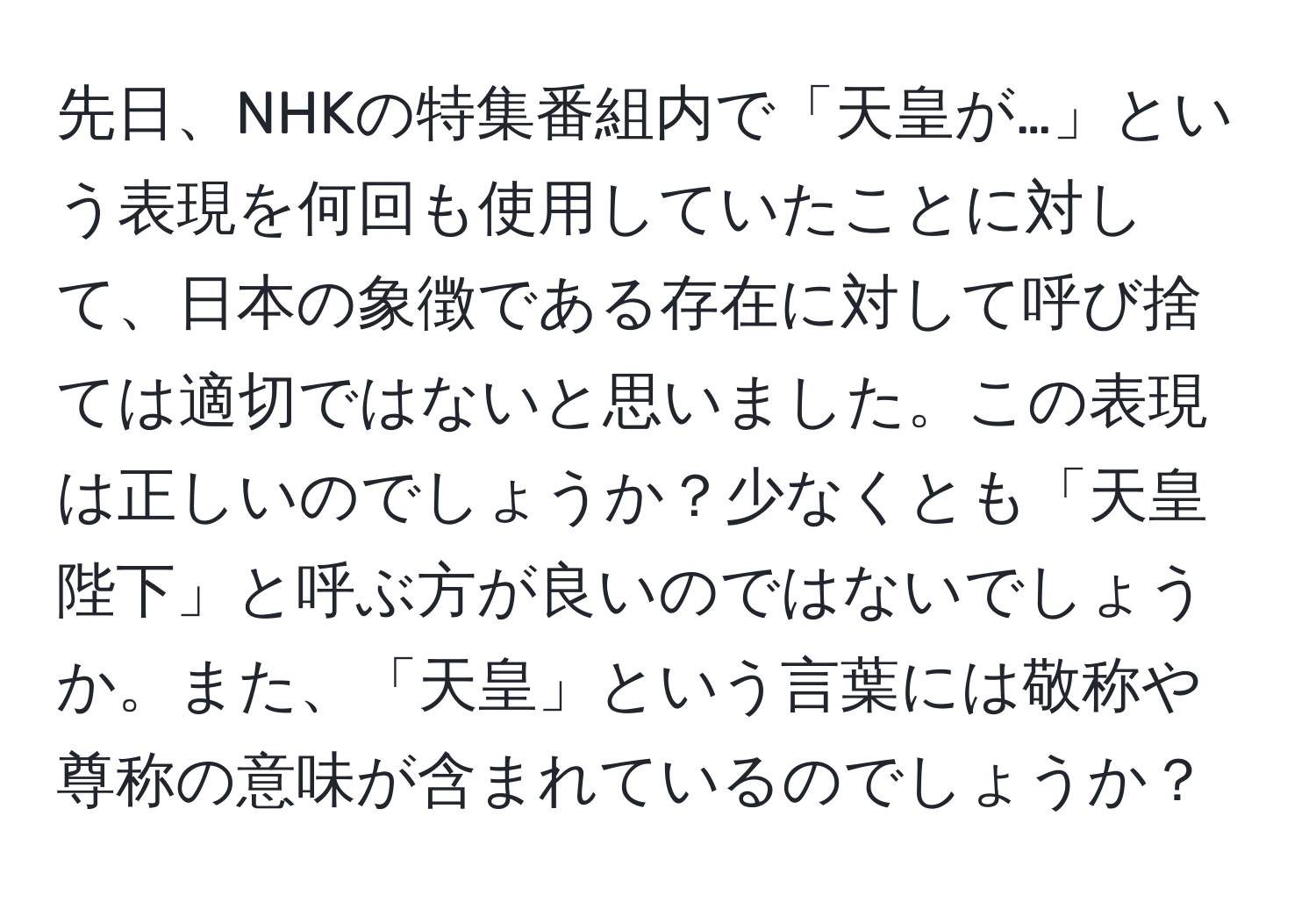 先日、NHKの特集番組内で「天皇が…」という表現を何回も使用していたことに対して、日本の象徴である存在に対して呼び捨ては適切ではないと思いました。この表現は正しいのでしょうか？少なくとも「天皇陛下」と呼ぶ方が良いのではないでしょうか。また、「天皇」という言葉には敬称や尊称の意味が含まれているのでしょうか？