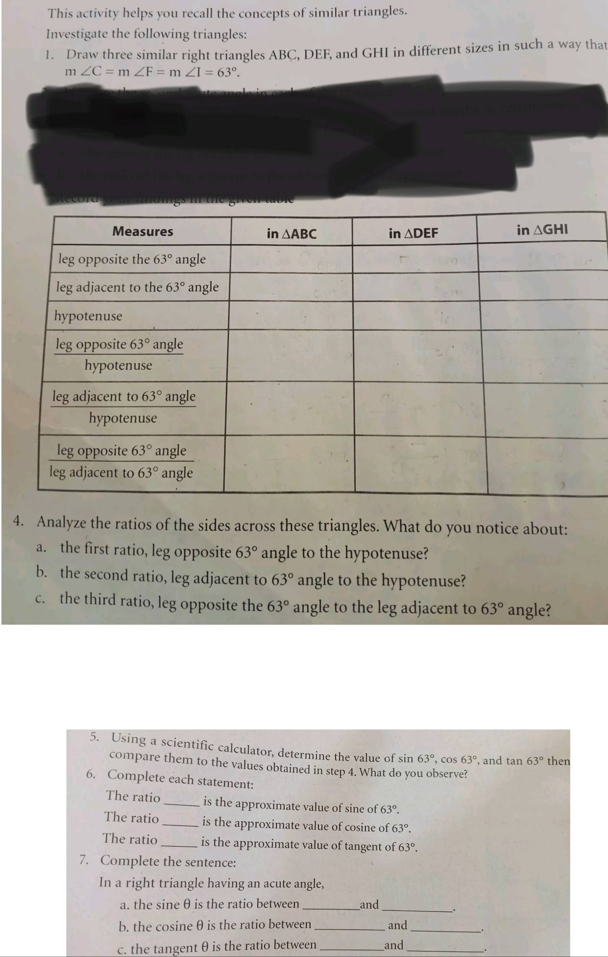 This activity helps you recall the concepts of similar triangles.
Investigate the following triangles:
1. Draw three similar right triangles ABC, DEF, and GHI in different sizes in such a way that
m∠ C=m∠ F=m∠ I=63°.
4. Analyze the ratios of the sides across these triangles. What do you notice about:
a. the first ratio, leg opposite 63° angle to the hypotenuse?
b. the second ratio, leg adjacent to 63° angle to the hypotenuse?
c. the third ratio, leg opposite the 63° angle to the leg adjacent to 63° angle?
5. Using a scientific calculator, determine the value of sin 63° , cos 63° , and tan 63° then
compare them to the values obtained in step 4. What do you observe?
6. Complete each statement:
The ratio _is the approximate value of sine of 63°.
The ratio _is the approximate value of cosine of 63°.
The ratio_ is the approximate value of tangent of 63°.
7. Complete the sentence:
In a right triangle having an acute angle,
a. the sine θ is the ratio between _and_
b. the cosine θ is the ratio between_ and_
. 
c. the tangent θ is the ratio between _and_