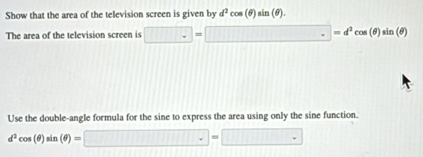 Show that the area of the television screen is given by d^2cos (θ )sin (θ ). 
The area of the television screen is □ =□ =d^2cos (θ )sin (θ )
Use the double-angle formula for the sine to express the area using only the sine function.
d^2cos (θ )sin (θ )=□ =□