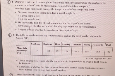 0 5 Dominic is interested in seeing how the average monthly temperature changed over the
summer months of 2015 in Jacksonville. He decides to take a sample of
two days every month and average the temperatures before comparing them.
a Give one reason why taking two days a month might be:
i a good sample size
i a poor sample size.
b He chooses the first day of each month and the last day of each month.
Give a reason why this method of choosing days might not be representative.
e Suggest a better way that he can choose his sample of days.
6 The table shows the mean daily temperatures at each of the eight weather stations for
August 2015:
* Crown Capyright Met Office
    
Jacksonille Give a geographical reason why the temperature in August might be lower in Perth than in
b Comment on whether this data supports the conclusion that coastal locations experience
lower average temsperatures than infand locations.
7 Brian caloulates the mean cloud coveraze in  cemine in Sentember 1987. He obr