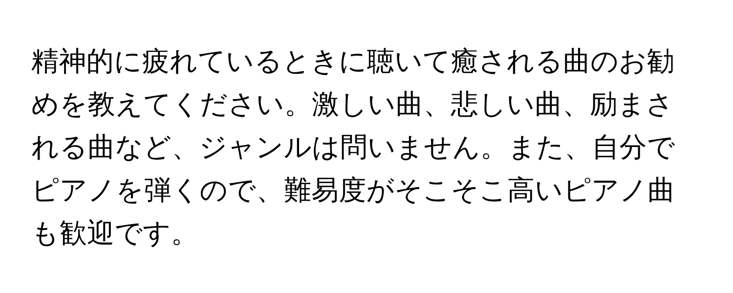 精神的に疲れているときに聴いて癒される曲のお勧めを教えてください。激しい曲、悲しい曲、励まされる曲など、ジャンルは問いません。また、自分でピアノを弾くので、難易度がそこそこ高いピアノ曲も歓迎です。