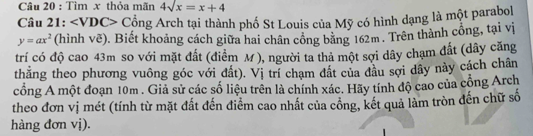 Tìm x thỏa mãn 4sqrt(x)=x+4
Câu 21: ∠ VDC> Cổng Arch tại thành phố St Louis của Mỹ có hình dạng là một parabol
y=ax^2 (hình vẽ). Biết khoảng cách giữa hai chân cổng bằng 162m. Trên thành cổng, tại vị 
trí có độ cao 43m so với mặt đất (điểm M), người ta thả một sợi dây chạm đất (dây căng 
thắng theo phương vuông góc với đất). Vị trí chạm đất của đầu sợi dây này cách chân 
cổng A một đoạn 10m. Giả sử các số liệu trên là chính xác. Hãy tính độ cao của cổng Arch 
theo đơn vị mét (tính từ mặt đất đến điểm cao nhất của cổng, kết quả làm tròn đến chữ số 
hàng đơn vị).