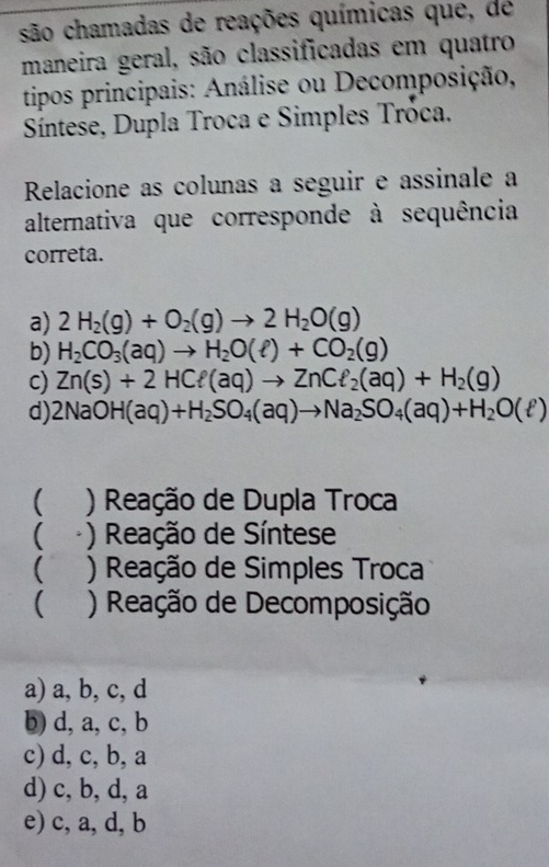 são chamadas de reações químicas que, de
maneira geral, são classificadas em quatro
tipos principais: Análise ou Decomposição,
Síntese, Dupla Troca e Simples Tróca.
Relacione as colunas a seguir e assinale a
alternativa que corresponde à sequência
correta.
a) 2H_2(g)+O_2(g)to 2H_2O(g)
b) H_2CO_3(aq)to H_2O(ell )+CO_2(g)
c) Zn(s)+2HCell (aq)to ZnCell _2(aq)+H_2(g)
d) 2NaOH(aq)+H_2SO_4(aq)to Na_2SO_4(aq)+H_2O(ell )
( ) Reação de Dupla Troca
( ) Reação de Síntese
( ) Reação de Simples Troca
( ) Reação de Decomposição
a) a, b, c, d
b) d, a, c, b
c) d, c, b, a
d) c, b, d, a
e) c, a, d, b