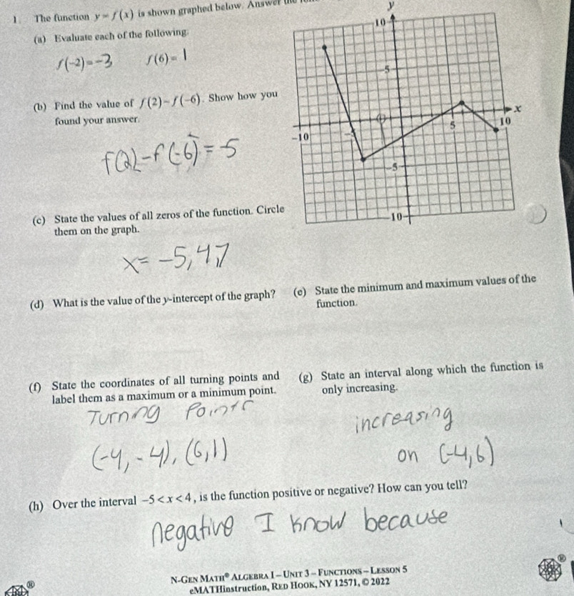 The function y=f(x) is shown graphed below. Answer l 
y 
(a) Evaluate each of the following.
f(-2)=-3 f(6)=1
(b) Find the value of f(2)-f(-6). Show how you 
found your answer 
(c) State the values of all zeros of the function. Circl 
them on the graph. 
(d) What is the value of the y-intercept of the graph? (e) State the minimum and maximum values of the 
function. 
(f) State the coordinates of all turning points and (g) State an interval along which the function is 
label them as a maximum or a minimum point. only increasing. 
(h) Over the interval -5 , is the function positive or negative? How can you tell? 
N-Gen MAm° Algebra I - Unit 3 - Functions - Lesson 5 
eMATHinstruction, Rεр Ноок, ΝY 12571, © 2022