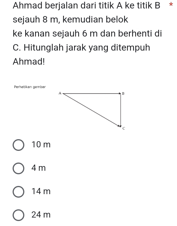 Ahmad berjalan dari titik A ke titik B *
sejauh 8 m, kemudian belok
ke kanan sejauh 6 m dan berhenti di
C. Hitunglah jarak yang ditempuh
Ahmad!
Perhatikan gambar
10 m
4 m
14 m
24 m