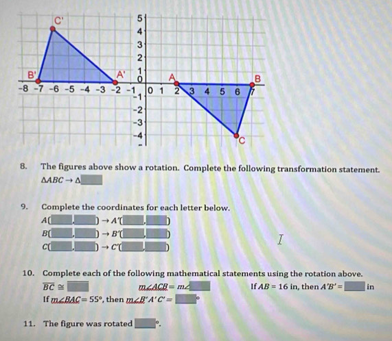 The figures above show a rotation. Complete the following transformation statement.
△ ABCto △ _ 
9. Complete the coordinates for each letter below.
A[ A'(□ ,□ )
B[ to B'(□ ,□ )
c( to C'(□ ,□ )
10. Complete each of the following mathematical statements using the rotation above.
overline BC≌ □ m∠ ACB=m∠ _ □  If AB=16in , then A'B'=□ in
If m∠ BAC=55° , then m∠ B'A'C'=□°
11. The figure was rotated □°.