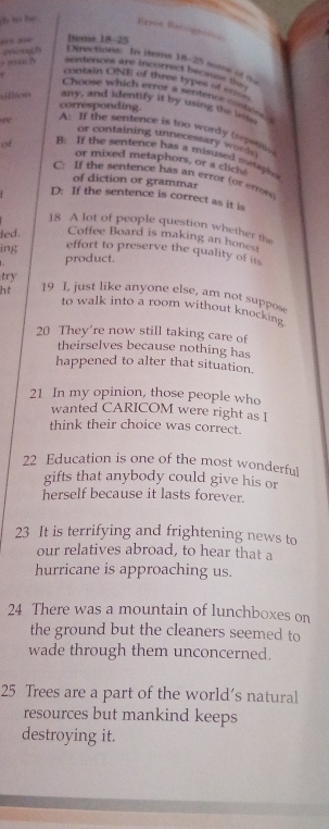 Rere Recogran
“5 35e Items 18-25
eingh Directione: In iteme 18-25 sume of t
o much sentences are incorrect becasss =
contain ONE of three types of en ?
Choose which error a settence containe
=fics any, and identify it by using the pe
corresponding.
A: If the sentence is too wordy (repen
or containing unnecessary word 
of B: If the sentence has a misused metaply
or mixed metaphors, or a clich
C: If the sentence has an error (or errors
of diction or grammar
D: If the sentence is correct as it is
18 A lot of people question whether the
led. Coffee Board is making an honest
ing
effort to preserve the quality of its
product.
try
ht 19 I, just like anyone else, am not suppos
to walk into a room without knocking 
20 They're now still taking care of
theirselves because nothing has
happened to alter that situation.
21 In my opinion, those people who
wanted CARICOM were right as I
think their choice was correct.
22 Education is one of the most wonderful
gifts that anybody could give his or
herself because it lasts forever.
23 It is terrifying and frightening news to
our relatives abroad, to hear that a
hurricane is approaching us.
24 There was a mountain of lunchboxes on
the ground but the cleaners seemed to
wade through them unconcerned.
25 Trees are a part of the world's natural
resources but mankind keeps
destroying it.