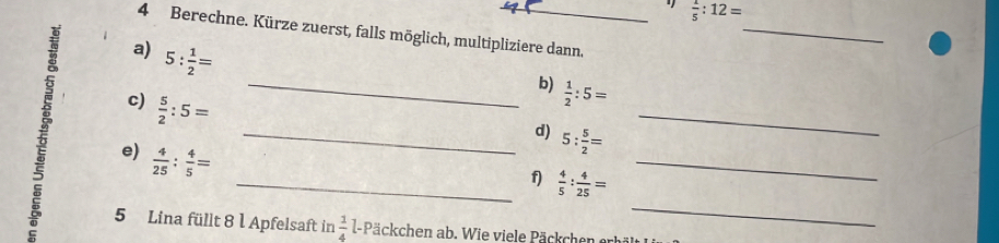  1/5 :12=
4 Berechne. Kürze zuerst, falls möglich, multipliziere dann. 
_ 
a) 5: 1/2 =
_b)  1/2 :5=
c)  5/2 :5=
_ 
_ 
_d) 5: 5/2 =
e)  4/25 : 4/5 =
_ 
_f)  4/5 : 4/25 =
5 Lina füllt 8 1 Apfelsaft in  1/4  l- Päckchen ab. Wie viele Päckchen